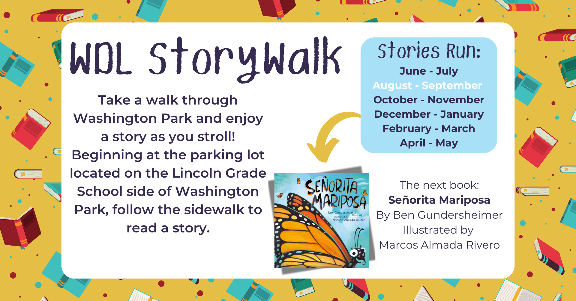 WDL Storywalk. Take a walk through Washington Park and enjoy a story as you stroll. Beginning at the parking lot located on the Lincoln Grade School side of Washington Park, follow the sidewalk to read a story. Stories run: June – July, August – September, October – November, December – January, February – March, April – May. The next book: Señorita Mariposa by Ben Gundersheimer. Illustrated by Marcos Almada Rivero.