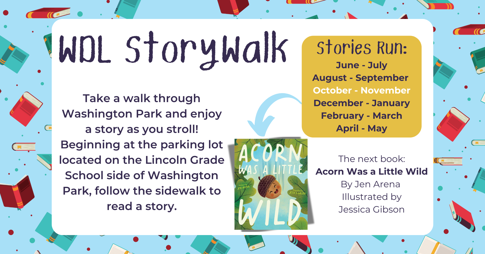 WDL Storywalk. Take a walk through Washington Park and enjoy a story as you stroll. Beginning at the parking lot located on the Lincoln Grade School side of Washington Park, follow the sidewalk to read a story. Stories run: June – July, August – September, October – November, December – January, February – March, April – May. The next book: Acorn Was a Little Wild by Jen Arena.