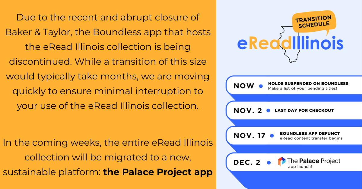 Due to the recent and abrupt closure of Baker & Taylor, the Boundless app that hosts the eRead Illinois collection is being discontinued. While a transition of this size would typically take months, we are moving quickly to ensure minimal interruption to your use of the eRead Illinois collection. In the coming weeks, the entire eRead Illinois collection will be migrated to a new, sustainable platform: the Palace Project app.