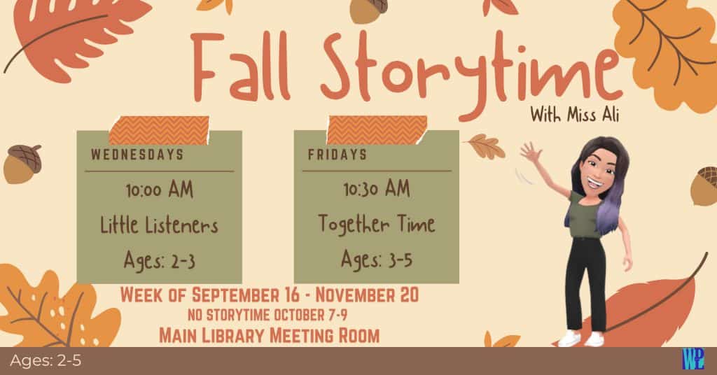 Fall Storytime with Ms. Ali Week of September 16-November 20 Wednesdays at 10 AM: Little Listeners, Ages 2-3 Fridays at 10:30 AM: Together Time, Ages 3-5 No Storytime October 7-9